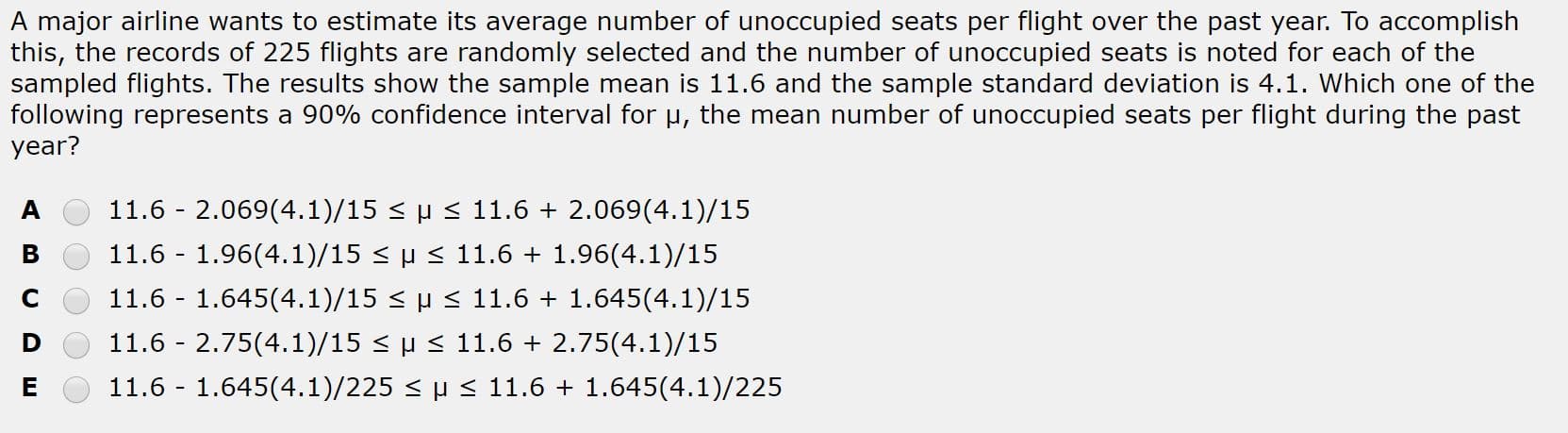 A major airline wants to estimate its average number of unoccupied seats per flight over the past year. To accomplish
this, the records of 225 flights are randomly selected and the number of unoccupied seats is noted for each of the
sampled flights. The results show the sample mean is 11.6 and the sample standard deviation is 4.1. Which one of the
following represents a 90% confidence interval for u, the mean number of unoccupied seats per flight during the past
year?
11.6 - 2.069(4.1)/15 < µ < 11.6 + 2.069(4.1)/15
11.6 - 1.96(4.1)/15 < µ < 11.6 + 1.96(4.1)/15
11.6 - 1.645(4.1)/15 < µ < 11.6 + 1.645(4.1)/15
11.6 - 2.75(4.1)/15 < µ < 11.6 + 2.75(4.1)/15
11.6 - 1.645(4.1)/225 < H < 11.6 + 1.645(4.1)/225

