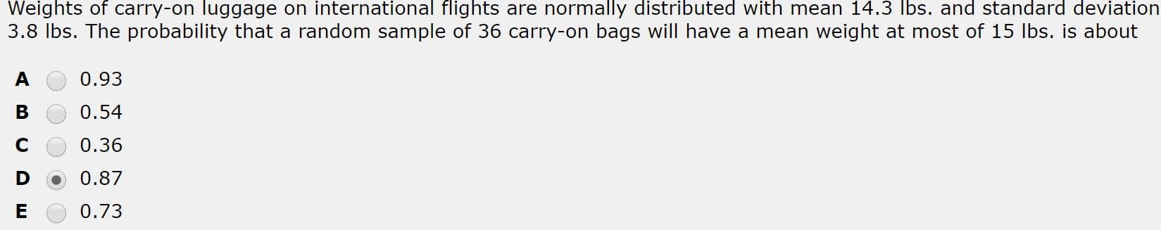 Weights of carry-on luggage on international flights are normally distributed with mean 14.3 lbs. and standard deviation
3.8 Ibs. The probability that a random sample of 36 carry-on bags will have a mean weight at most of 15 lbs. is about
0.93
0.54
0.36
0.87
0.73
ш
