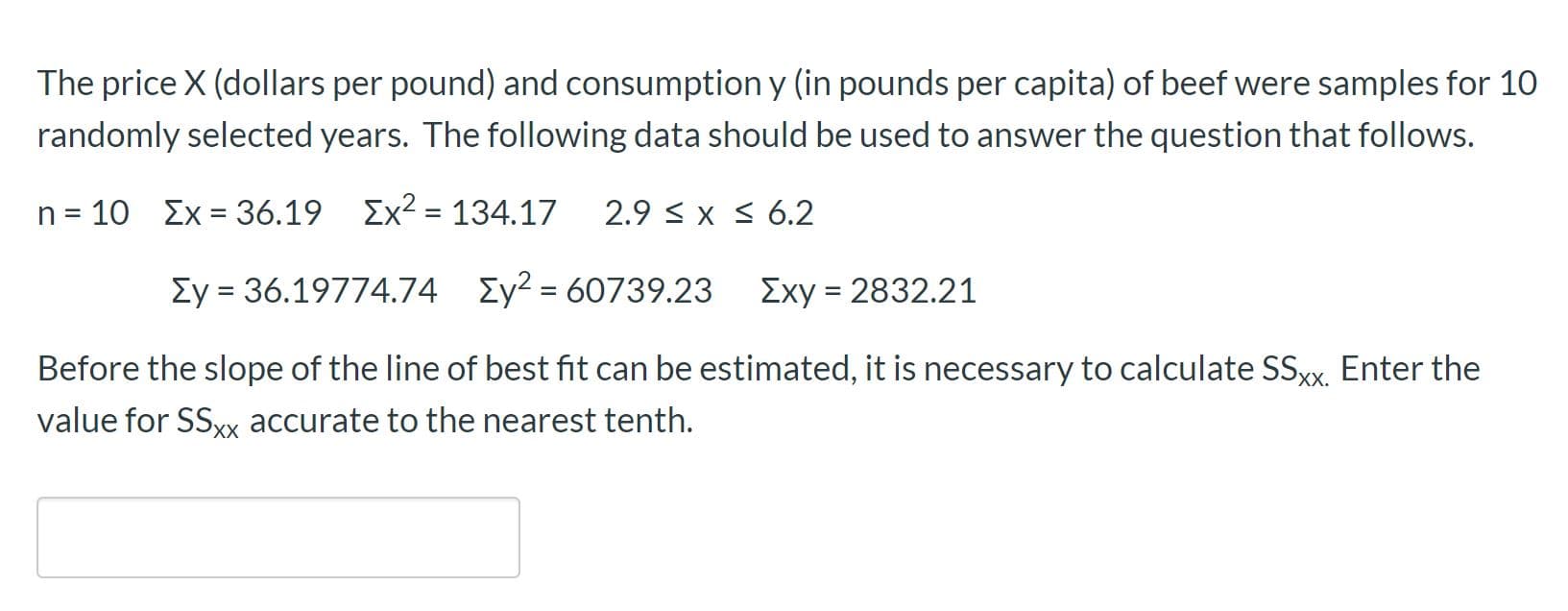 The price X (dollars per pound) and consumption y (in pounds per capita) of beef were samples for 10
randomly selected years. The following data should be used to answer the question that follows.
n = 10 Ex = 36.19 Ex2 = 134.17
2.9 < x s 6.2
%3D
Ey = 36.19774.74 Ey² = 60739.23
Exy = 2832.21
Before the slope of the line of best fit can be estimated, it is necessary to calculate SSXX. Enter the
value for SSxx accurate to the nearest tenth.
Xх.
