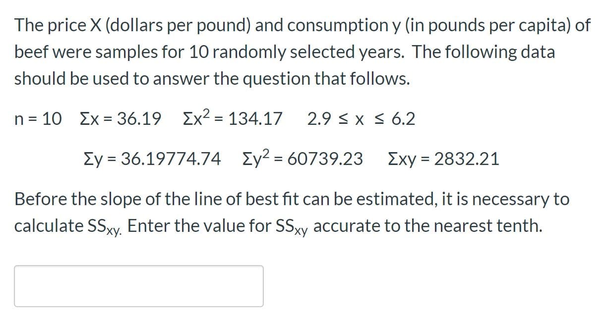 The price X (dollars per pound) and consumption y (in pounds per capita) of
beef were samples for 10 randomly selected years. The following data
should be used to answer the question that follows.
n = 10 Ex = 36.19 Ex2 = 134.17
2.9 < x S 6.2
Ey = 36.19774.74 Ey² = 60739.23
Exy = 2832.21
%3D
Before the slope of the line of best fit can be estimated, it is necessary to
calculate SSX., Enter the value for SSxy accurate to the nearest tenth.
