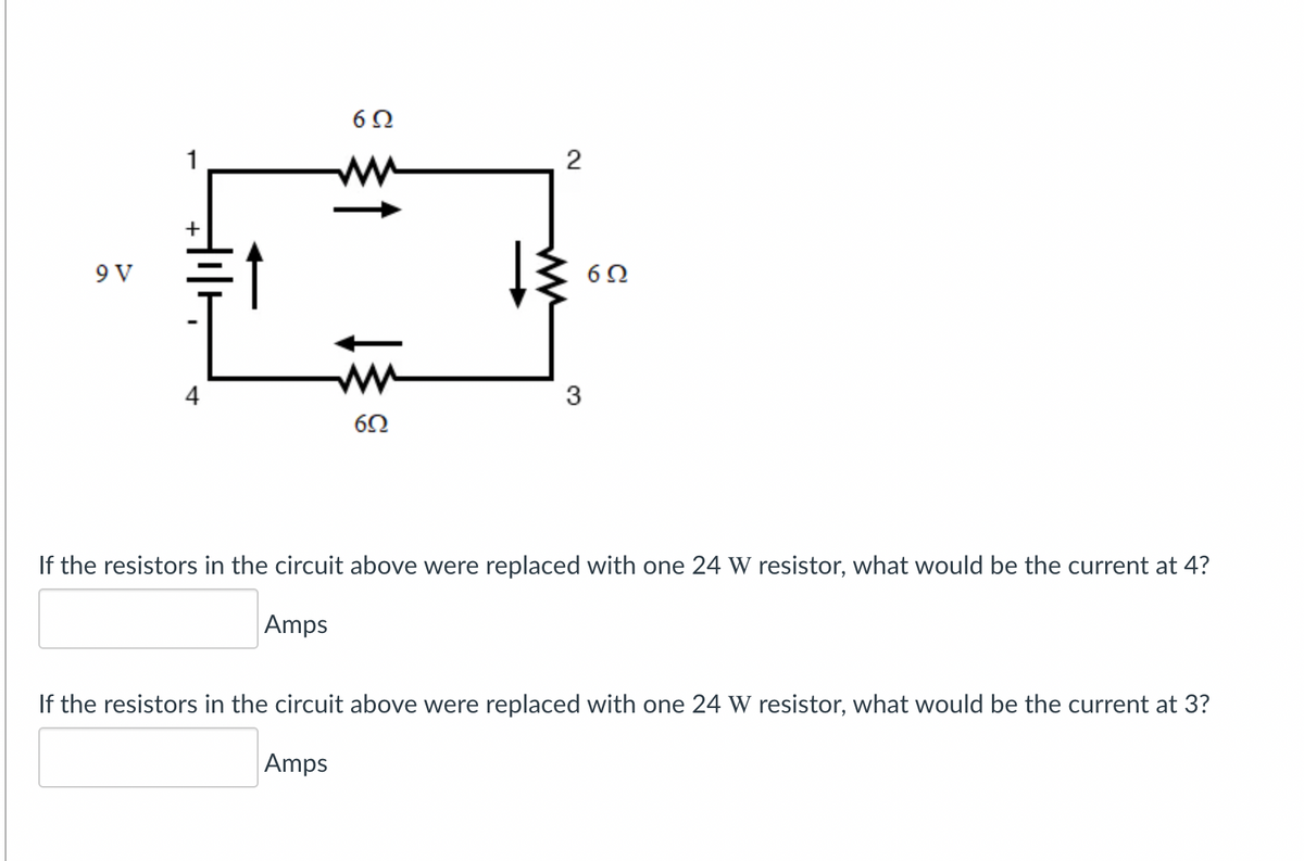 ww
+
9 V
ww
4
3
If the resistors in the circuit above were replaced with one 24 W resistor, what would be the current at 4?
Amps
If the resistors in the circuit above were replaced with one 24 W resistor, what would be the current at 3?
Amps
2.
