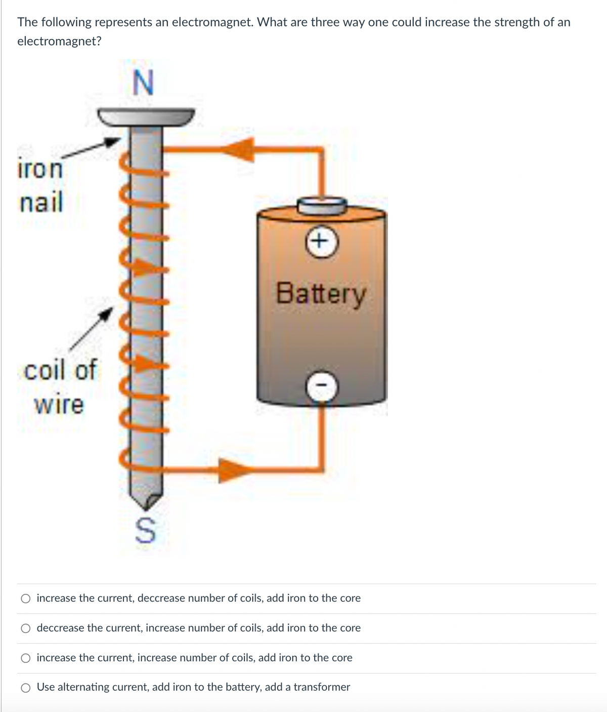 The following represents an electromagnet. What are three way one could increase the strength of an
electromagnet?
iron
nail
Battery
coil
wire
coil of
increase the current, deccrease number of coils, add iron to the core
O deccrease the current, increase number of coils, add iron to the core
O increase the current, increase number of coils, add iron to the core
O Use alternating current, add iron to the battery, add a transformer
