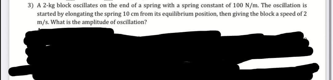 3) A 2-kg block oscillates on the end of a spring with a spring constant of 100 N/m. The oscillation is
started by elongating the spring 10 cm from its equilibrium position, then giving the block a speed of 2
m/s. What is the amplitude of oscillation?
