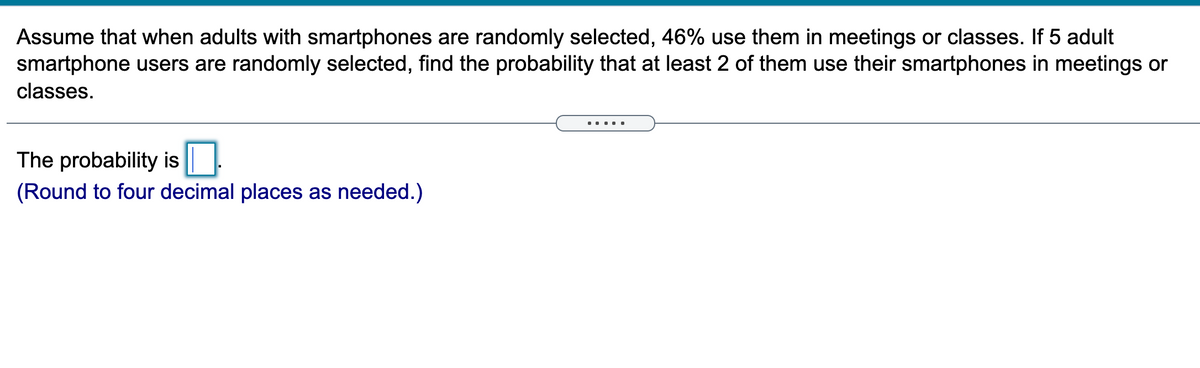 Assume that when adults with smartphones are randomly selected, 46% use them in meetings or classes. If 5 adult
smartphone users are randomly selected, find the probability that at least 2 of them use their smartphones in meetings or
classes.
.....
The probability is ||
(Round to four decimal places as needed.)
