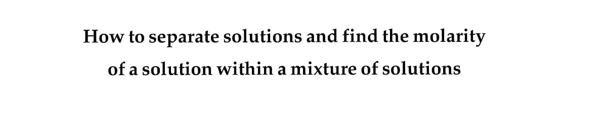 How to separate solutions and find the molarity
of a solution within a mixture of solutions
