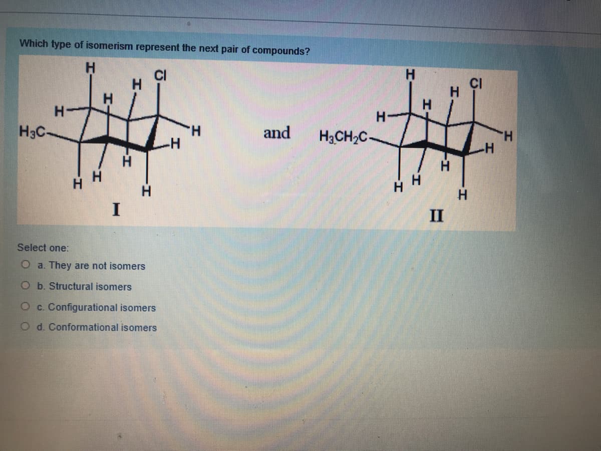 Which type of isomerism represent the next pair of compounds?
H
H
H-
H3C-
H.
-H-
and
H3CH2C-
H.
-H-
H
II
Select one:
O a. They are not isomers
Ob. Structural isomers
Oc. Configurational isomers
O d. Conformational isomers
ठ
