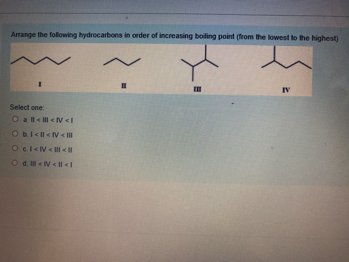 Arrange the following hydrocarbons in order of increasing boiling point (from the lowest to the highest)
II
II
IV
Select one:
O a ll< I <IV <I
Ob.l<l< [V < IlI
Oc.1<IV< III < ||
O d. IIl < IV < || < |
