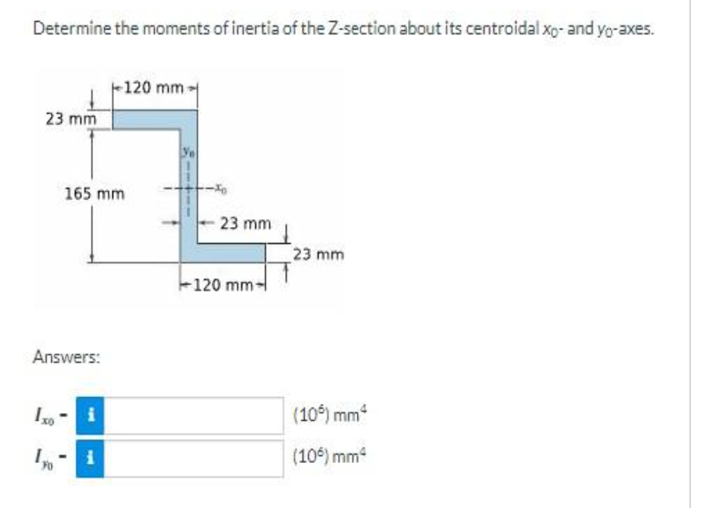 Determine the moments of inertia of the Z-section about its centroidal xo- and yo-axes.
23 mm
Answers:
Ixo
FO
165 mm
-
120 mm-
i
-To
23 mm
120 mm-
23 mm
(105) mm²
(106) mm²