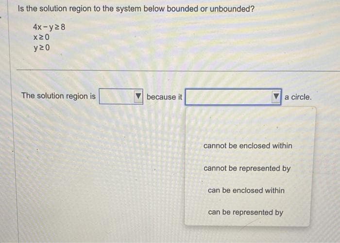 Is the solution region to the system below bounded or unbounded?
4x-y28
x20
y20
The solution region is
because it
cannot be enclosed within
a circle.
cannot be represented by
can be enclosed within
can be represented by