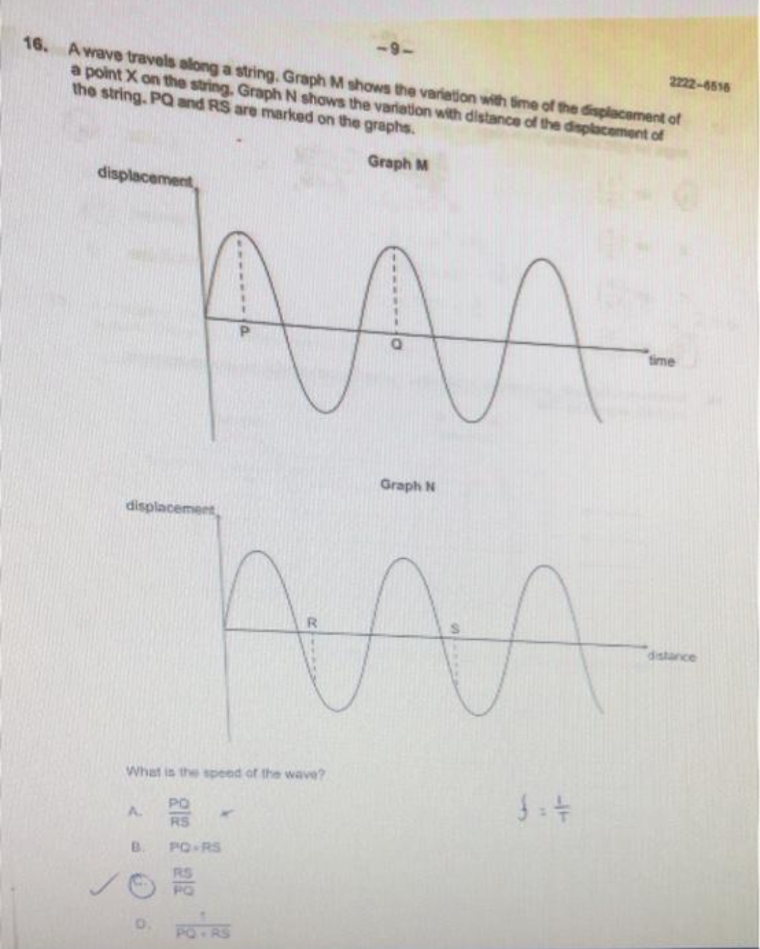 16. A wave travels along a string, Graph M shows the variation with time of the displacement of
a point X on the string, Graph N shows the variation with distance of the displacement of
the string. PQ and RS are marked on the graphs.
Graph M
displacement
displacement,
AA
AAA
R
B.
What is the speed of the wave?
C
P
PO
RS
PQ-RS
RS
Graph N
2222-6516
time
distance