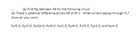 (a) Find Re, between AB for the following circuit.
(b) There is potential difference across AB of 30 V. What current passes through R;?
Show all your work
R:=50, R=20,R=24 0, R=60, R=20, Re=60,R=50, Re=30, and R=4 n
