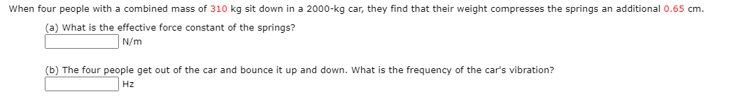 When four people with a combined mass of 310 kg sit down in a 2000-kg car, they find that their weight compresses the springs an additional 0.65 cm.
(a) What is the effective force constant of the springs?
N/m
(b) The four people get out of the car and bounce it up and down. What is the frequency of the car's vibration?
Hz
