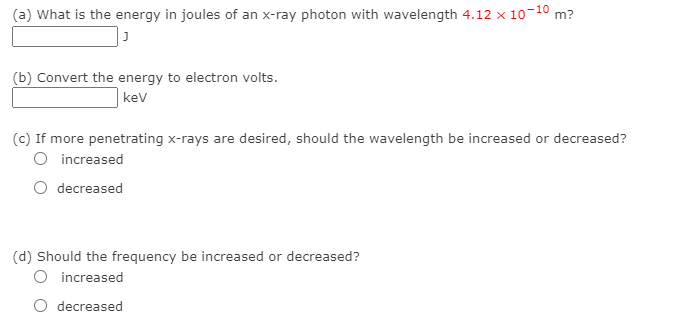 (a) What is the energy in joules of an x-ray photon with wavelength 4.12 x 10-10 m?
(b) Convert the energy to electron volts.
kev
(c) If more penetrating x-rays are desired, should the wavelength be increased or decreased?
O increased
decreased
(d) Should the frequency be increased or decreased?
O increased
O decreased
