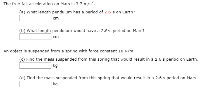 The free-fall acceleration on Mars is 3.7 m/s2.
(a) What length pendulum has a period of 2.6-s on Earth?
cm
(b) What length pendulum would have a 2.6-s period on Mars?
cm
An object is suspended from a spring with force constant 10 N/m.
(c) Find the mass suspended from this spring that would result in a 2.6 s period on Earth.
kg
(d) Find the mass suspended from this spring that would result in a 2.6 s period on Mars.
kg
