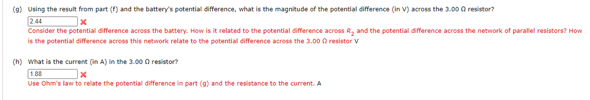 (g) Using the result from part (f) and the battery's potential difference, what is the magnitude of the potential difference (in V) across the 3.00 0 resistor?
2.44
Consider the potential difference across the battery. How is it related to the potential difference across R, and the potential difference across the network of parallel resistors? How
is the potential difference across this network relate to the potential difference across the 3.00 0 resistor V
(h) What is the current (in A) in the 3.00o0 resistor?
1.88
Use Ohm's law to relate the potential difference in part (g) and the resistance to the current. A
