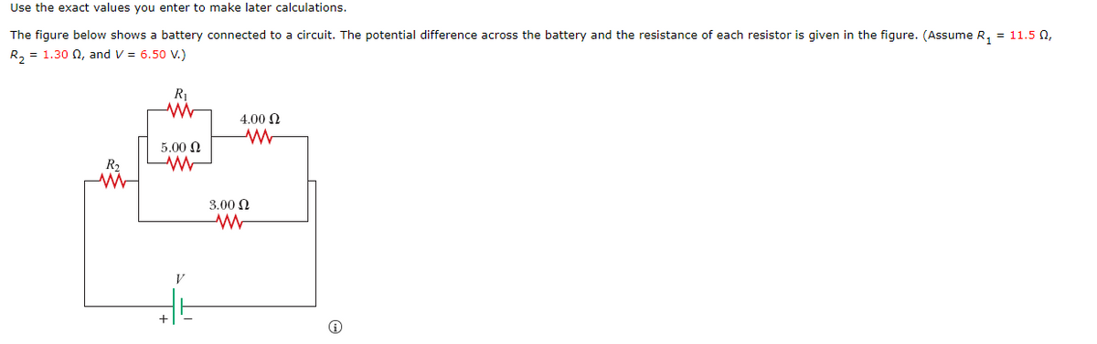 Use the exact values you enter to make later calculations.
The figure below shows a battery connected to a circuit. The potential difference across the battery and the resistance of each resistor is given in the figure. (Assume R, = 11.5 0,
R, = 1.30 N, and V = 6.50 V.)
4.00 N
5.00 N
R2
3.00 N
V
