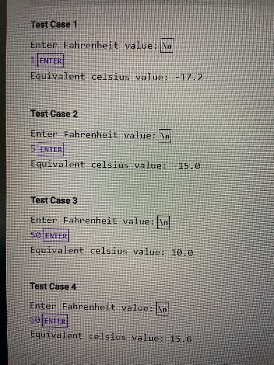 Test Case 1
Enter Fahrenheit value: \n
1 ENTER
Equivalent celsius value: -17.2
Test Case 2
Enter Fahrenheit value: \n
5 ENTER
Equivalent celsius value: -15.0
Test Case 3
Enter Fahrenheit value: \n
50 ENTER
Equivalent celsius value: 10.0
Test Case 4
Enter Fahrenheit value: \n
60 ENTER
Equivalent celsius value: 15.6
