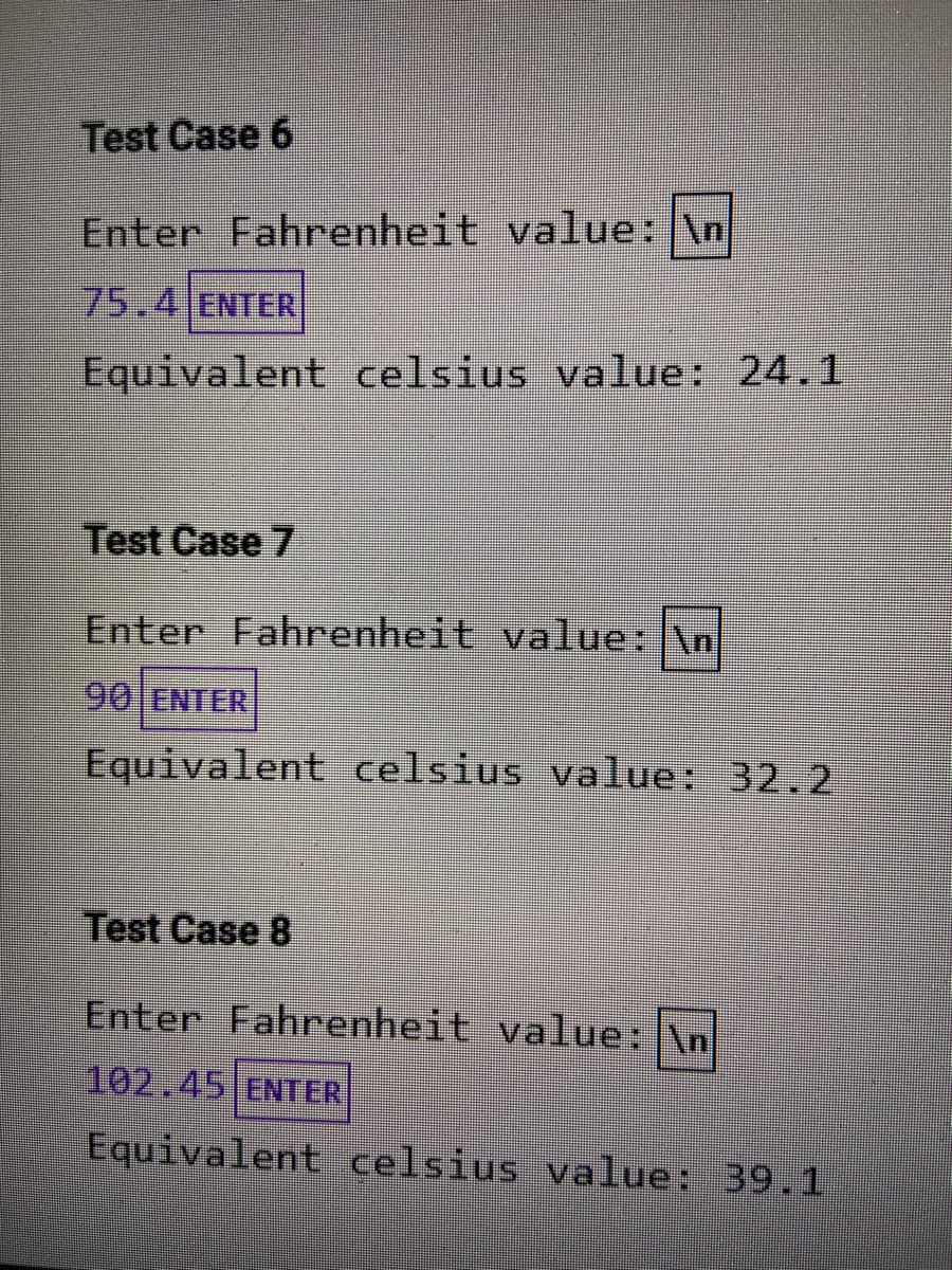 Test Case 6
Enter Fahrenheit value: \n
75.4 ENTER
Equivalent celsius value: 24.1
Test Case 7
Enter Fahrenheit value: \n
90 ENTER
Equivalent celsius value: 32.2
Test Case 8
Enter Fahrenheit value:\n
102.45 ENTER
Equivalent celsius value: 39.1
