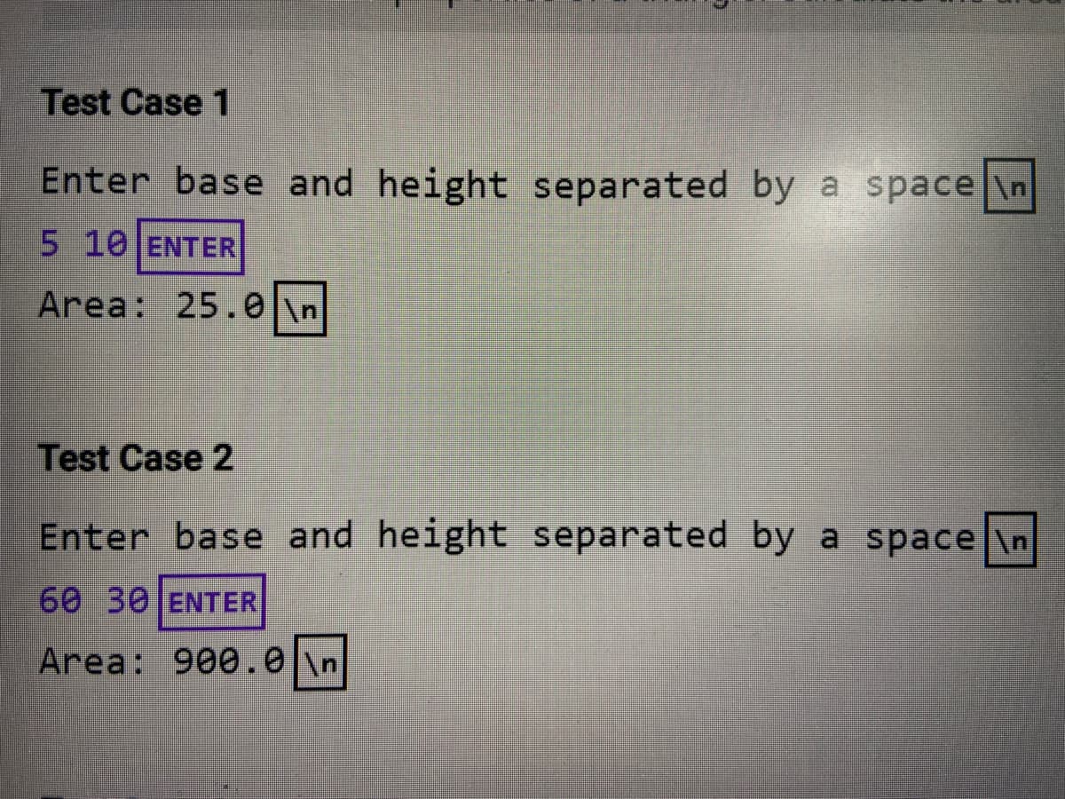 Test Case 1
Enter base and height separated by a space \n
5 10 ENTER
Area: 25.0
\n
Test Case 2
Enter base and height separated by a space \n
60 30 ENTER
Area: 900.0 \n
