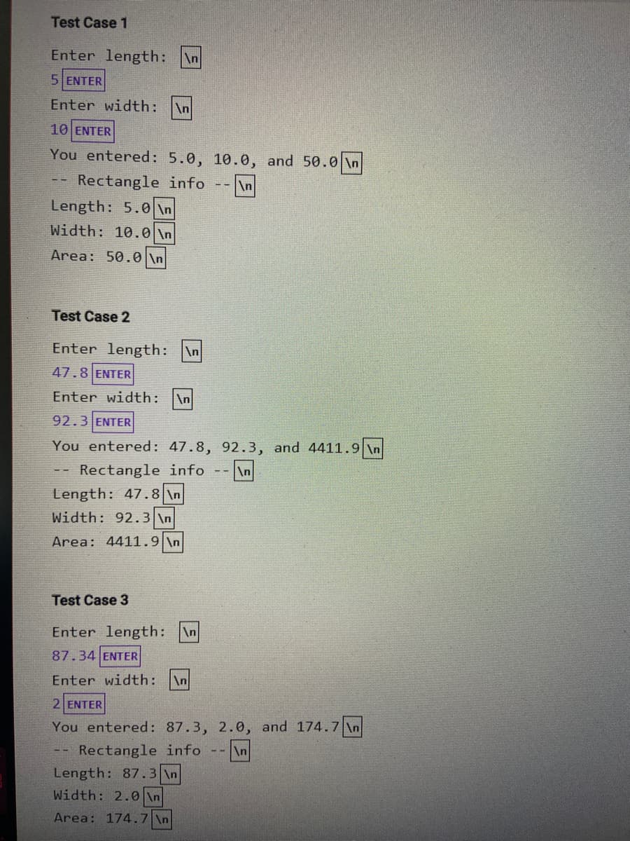 Test Case 1
Enter length:
\n
5 ENTER
Enter width:
\n
10 ENTER
You entered: 5.0, 10.0, and 50.0 \n
Rectangle info
-- \n
Length: 5.0 \n
Width: 10.0 \n
Area: 50.0 \n
Test Case 2
Enter length:
\n
47.8 ENTER
Enter width:
\n
92.3 ENTER
You entered: 47.8, 92.3, and 4411.9 \n
Rectangle info
\n
Length: 47.8 \n
Width: 92.3 \n
Area: 4411.9 \n
Test Case 3
Enter length:
\n
87.34 ENTER
Enter width:
\n
2 ENTER
You entered: 87.3, 2.0, and 174.7 \n
Rectangle info
Length: 87.3 \n
\n
Width: 2.0 \n
Area: 174.7 \n
