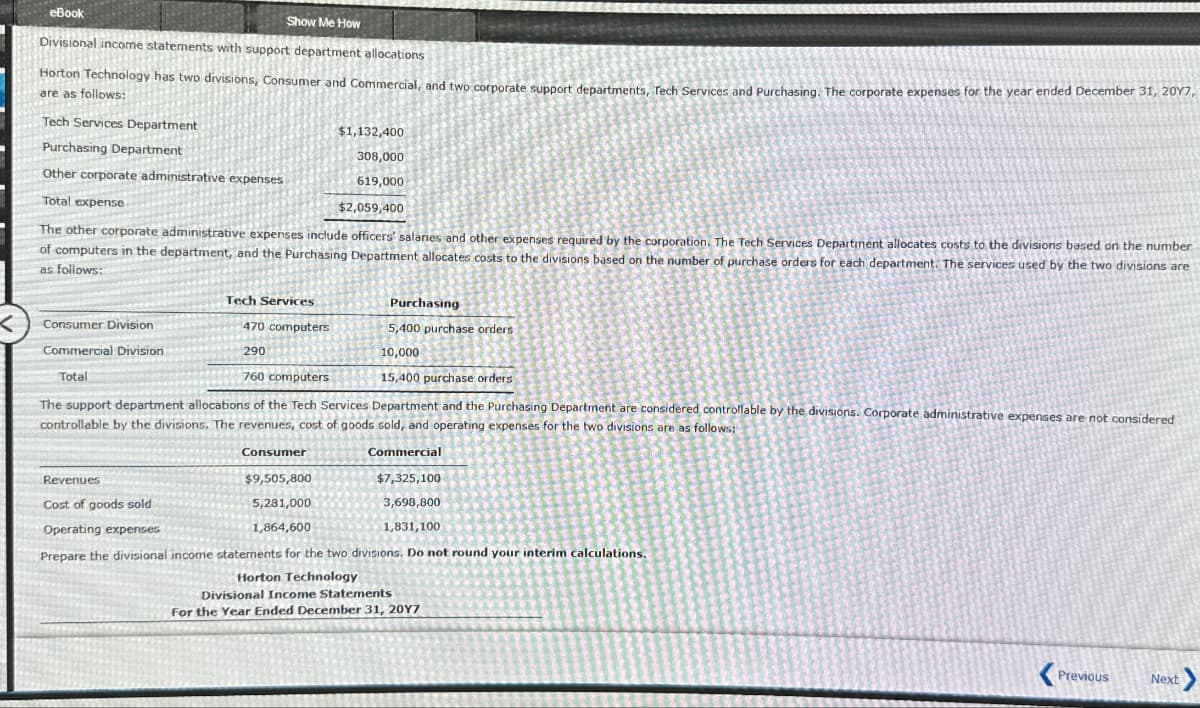 eBook
Show Me How
Divisional income statements with support department allocations
Horton Technology has two divisions, Consumer and Commercial, and two corporate support departments, Tech Services and Purchasing. The corporate expenses for the year ended December 31, 2017,
are as follows:
Tech Services Department
Purchasing Department
Other corporate administrative expenses
Total expense
$1,132,400
308,000
619,000
$2,059,400
The other corporate administrative expenses include officers' salanes and other expenses required by the corporation. The Tech Services Department allocates costs to the divisions based on the number
of computers in the department, and the Purchasing Department allocates costs to the divisions based on the number of purchase orders for each department. The services used by the two divisions are
as follows:
Tech Services
<
Consumer Division
Commercial Division
Total
470 computers
290
760 computers
Purchasing
5,400 purchase orders
10,000
15,400 purchase orders
The support department allocations of the Tech Services Department and the Purchasing Department are considered controllable by the divisions. Corporate administrative expenses are not considered
controllable by the divisions. The revenues, cost of goods sold, and operating expenses for the two divisions are as follows:
Revenues
Cost of goods sold
Operating expenses
Consumer
$9,505,800
5,281,000
1,864,600
Commercial
$7,325,100
3,698,800
1,831,100
Prepare the divisional income statements for the two divisions. Do not round your interim calculations.
Horton Technology
Divisional Income Statements
For the Year Ended December 31, 2017
Previous
Next