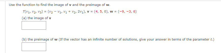 Use the function to find the image of v and the preimage of w.
T(V1, V2, V3) = (v2 - V1, Vị + V2, 2v1), v = (4, 5, 0), w = (-9, -3, 6)
(a) the image of v
(b) the preimage of w (If the vector has an infinite number of solutions, give your answer in terms of the parameter t.)
