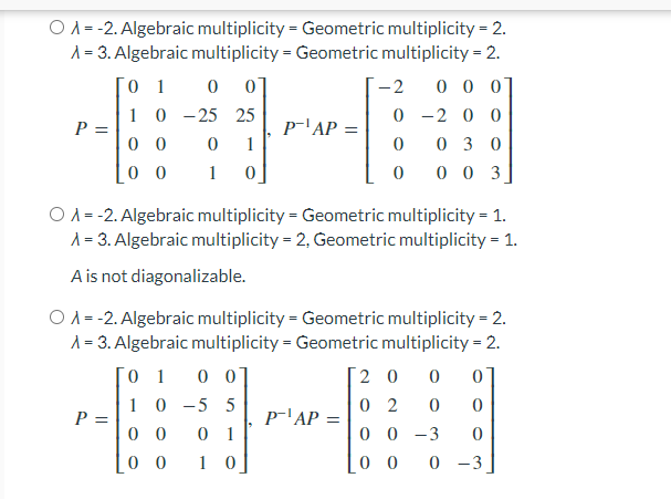 O A = -2. Algebraic multiplicity = Geometric multiplicity = 2.
A = 3. Algebraic multiplicity = Geometric multiplicity = 2.
[0 1 0 0]
10 - 25 25
-2
0 0 0
0 -2 0 0
P =
0 0
p-'AP =
1
03 0
0 0
1
0 0 3
O A= -2. Algebraic multiplicity = Geometric multiplicity = 1.
A = 3. Algebraic multiplicity = 2, Geometric multiplicity = 1.
A is not diagonalizable.
O A = -2. Algebraic multiplicity = Geometric multiplicity = 2.
A = 3. Algebraic multiplicity = Geometric multiplicity = 2.
Го 1
0 0]
2 0
1 0 -5 5
P =
0 0
0 2
p-'AP =
0 1
0 0 -3
0 0
1 0
0 0
0 -3
