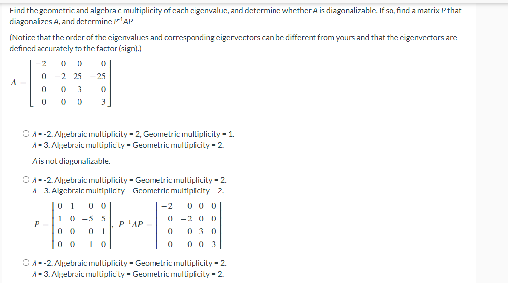 Find the geometric and algebraic multiplicity of each eigenvalue, and determine whether A is diagonalizable. If so, find a matrix P that
diagonalizes A, and determine p-1AP
(Notice that the order of the eigenvalues and corresponding eigenvectors can be different from yours and that the eigenvectors are
defined accurately to the factor (sign).)
-2
-2 25 -25
A =
3
3
O A = -2. Algebraic multiplicity = 2, Geometric multiplicity = 1.
A = 3. Algebraic multiplicity = Geometric multiplicity = 2.
A is not diagonalizable.
O A = -2. Algebraic multiplicity = Geometric multiplicity = 2.
A = 3. Algebraic multiplicity = Geometric multiplicity = 2.
0.
1
0 0
-2
0 0 0
1 0 -5 5
0 -2 0 0
P =
p-'AP =
0 0
0 1
0 3 0
0 0
1 0
0 0 3
O A = -2. Algebraic multiplicity = Geometric multiplicity = 2.
A = 3. Algebraic multiplicity = Geometric multiplicity = 2.
