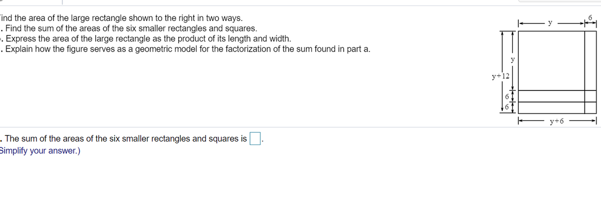 Find the area of the large rectangle shown to the right in two ways.
1. Find the sum of the areas of the six smaller rectangles and squares.
. Express the area of the large rectangle as the product of its length and width.
. Explain how the figure serves as a geometric model for the factorization of the sum found in part a.
y+12
y+6
. The sum of the areas of the six smaller rectangles and squares is
Simplify your answer.)
