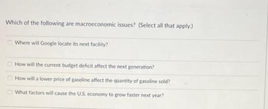 Which of the following are macroeconomic issues? (Select all that apply.)
Where will Google locate its next facility?
How will the current budget deficit affect the next generation?
How will a lower price of gasoline affect the quantity of gasoline sold?
What factors will cause the U.S. economy to grow faster next year?