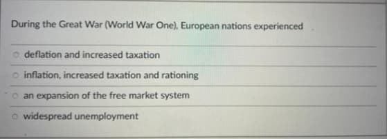 During the Great War (World War One), European nations experienced
deflation and increased taxation
o inflation, increased taxation and rationing
o an expansion of the free market system
o widespread unemployment