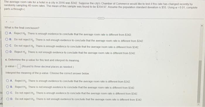 The average room rate for a hotel in a city in 2016 was $342. Suppose the city's Chamber of Commerce would like to test if this rate has changed recently by
randomly sampling 40 room rates. The mean of this sample was found to be $354 97 Assume the population standard deviation is $55. Using a = 0.01, complete
parts a through c
What is the final conclusion?
OA. Reject Ho There is enough evidence to conclude that the average room rate is different from $342
OB. Do not reject Ho. There is not enough evidence to conclude that the average room rate is different from $342.
OC. Do not reject Ho. There is enough evidence to conclude that the average room rate is different from $342
OD. Reject H, There is not enough evidence to conclude that the average room rate is different from $342
c. Determine the p-value for this test and interpret its meaning
p-value= (Round to three decimal places as needed.)
Interpret the meaning of the p-value. Choose the correct answer below
OA. Reject Ho There is enough evidence to conclude that the average room rate is different from $342
OB. Reject Ho. There is not enough evidence to conclude that the average room rate is different from $342
OC. Do not reject Ho. There is enough evidence to conclude that the average room rate is different from $342
OD. Do not repect Ho. There is not enough evidence to conclude that the average room rate is different from $342.
ld
atc