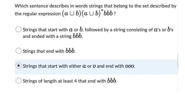 Which sentence describes in words strings that belong to the set described by
the regular expression (a Ub) (ab)* bbb?
Strings that start with a or b, followed by a string consisting of a's or b's
and ended with a string bbb.
Stings that end with bbb.
Strings that start with either a or 0 and end with 000.
Strings of length at least 4 that end with bbb.
