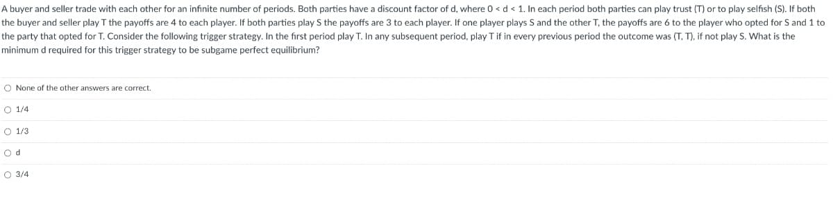 A buyer and seller trade with each other for an infinite number of periods. Both parties have a discount factor of d, where 0 < d < 1. In each period both parties can play trust (T) or to play selfish (S). If both
the buyer and seller play T the payoffs are 4 to each player. If both parties play S the payoffs are 3 to each player. If one player plays S and the other T, the payoffs are 6 to the player who opted for S and 1 to
the party that opted for T. Consider the following trigger strategy. In the first period play T. In any subsequent period, play T if in every previous period the outcome was (T, T), if not play S. What is the
minimum d required for this trigger strategy to be subgame perfect equilibrium?
O None of the other answers are correct.
O 1/4
O 1/3
Od
O 3/4