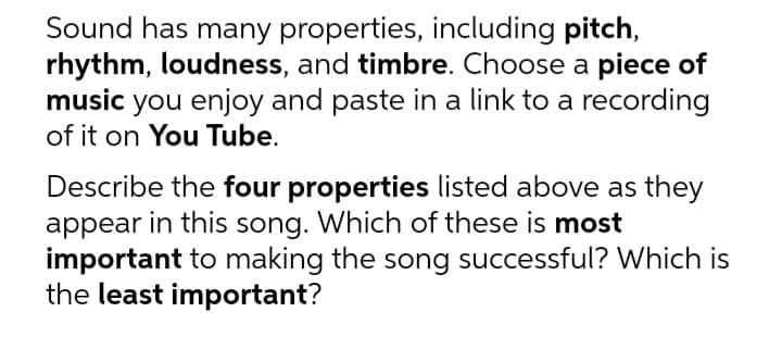 Sound has many properties, including pitch,
rhythm, loudness, and timbre. Choose a piece of
music you enjoy and paste in a link to a recording
of it on You Tube.
Describe the four properties listed above as they
appear in this song. Which of these is most
important to making the song successful? Which is
the least important?