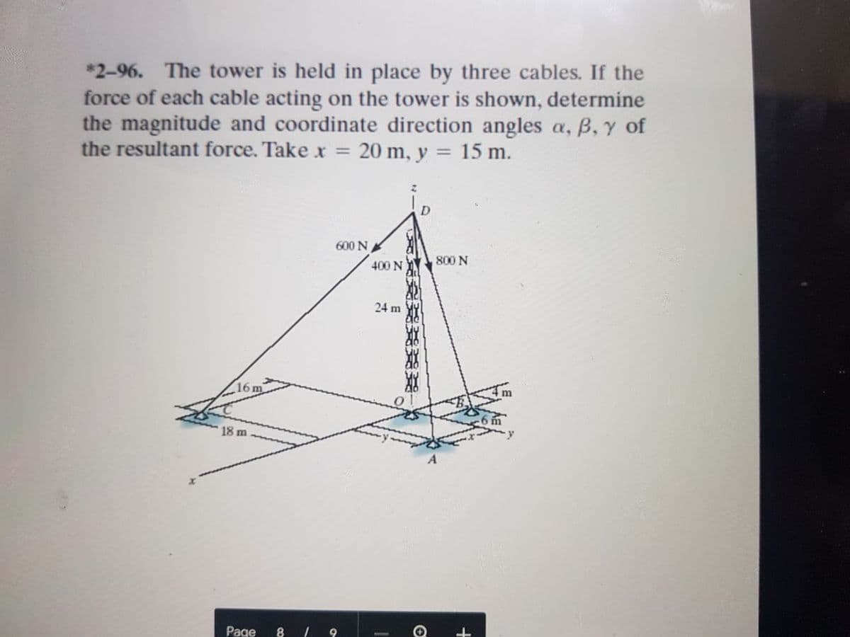 *2-96. The tower is held in place by three cables. If the
force of each cable acting on the tower is shown, determine
the magnitude and coordinate direction angles a, B, y of
20 m, y :
the resultant force. Take x
15 m.
D
600 N
800 N
400 N
24 m
16m
18 m
Page
+
北 水-
