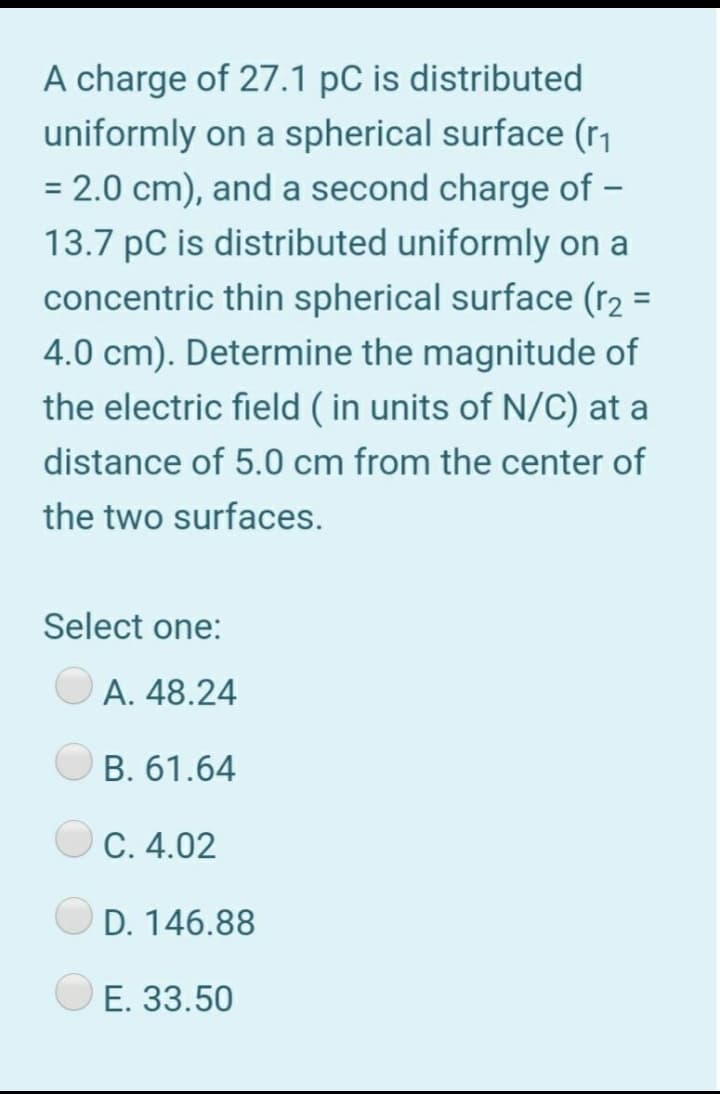 A charge of 27.1 pC is distributed
uniformly on a spherical surface (r1
= 2.0 cm), and a second charge of –
13.7 pC is distributed uniformly on a
concentric thin spherical surface (r2 =
4.0 cm). Determine the magnitude of
the electric field ( in units of N/C) at a
distance of 5.0 cm from the center of
the two surfaces.
Select one:
A. 48.24
B. 61.64
C. 4.02
D. 146.88
E. 33.50
