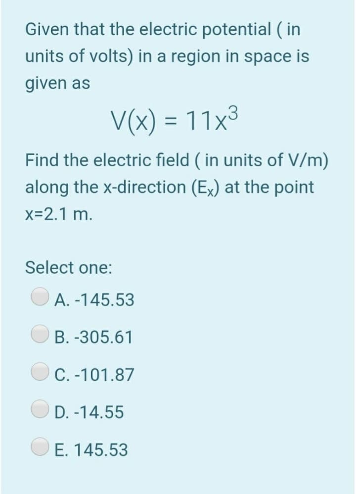 Given that the electric potential ( in
units of volts) in a region in space is
given as
V(x) = 11x³
%3D
Find the electric field ( in units of V/m)
along the x-direction (Ex) at the point
x=2.1 m.
Select one:
A. -145.53
B. -305.61
C. -101.87
D. -14.55
E. 145.53
