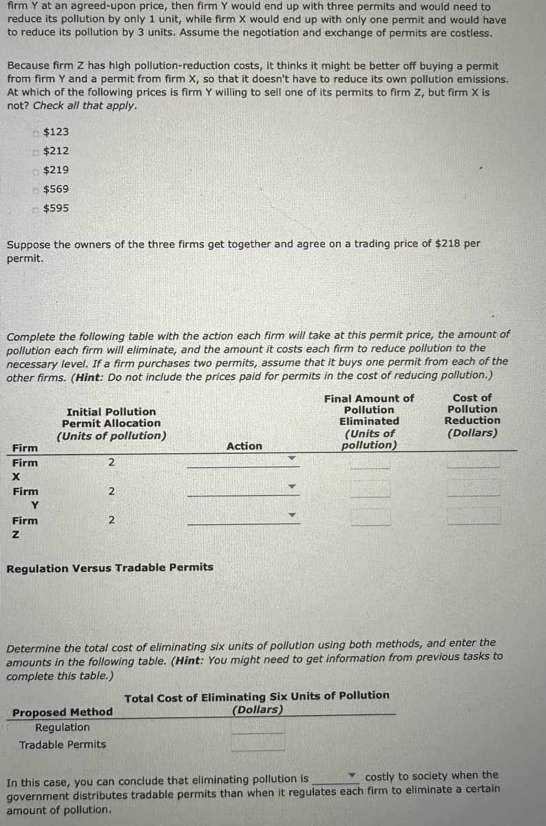 firm Y at an agreed-upon price, then firm Y would end up with three permits and would need to
reduce its pollution by only 1 unit, while firm X would end up with only one permit and would have
to reduce its pollution by 3 units. Assume the negotiation and exchange of permits are costless.
Because firm Z has high pollution-reduction costs, it thinks it might be better off buying a permit
from firm Y and a permit from firm X, so that it doesn't have to reduce its own pollution emissions.
At which of the following prices is firm Y willing to sell one of its permits to firm Z, but firm X is
not? Check all that apply.
Suppose the owners of the three firms get together and agree on a trading price of $218 per
permit.
$123
$212
$219
$569
$595
Complete the following table with the action each firm will take at this permit price, the amount of
pollution each firm will eliminate, and the amount it costs each firm to reduce pollution to the
necessary level. If a firm purchases two permits, assume that it buys one permit from each of the
other firms. (Hint: Do not include the prices paid for permits in the cost of reducing pollution.)
Firm
Firm
X
Firm
Y
Firm
Z
Initial Pollution
Permit Allocation
(Units of pollution)
2
2
2
Regulation Versus Tradable Permits
Action
Proposed Method
Regulation
Tradable Permits
Final Amount of
Pollution
Eliminated
(Units of
pollution)
Determine the total cost of eliminating six units of pollution using both methods, and enter the
amounts in the following table. (Hint: You might need to get information from previous tasks to
complete this table.)
Cost of
Pollution
Reduction
(Dollars)
Total Cost of Eliminating Six Units of Pollution
(Dollars)
costly to society when the
In this case, you can conclude that eliminating pollution is
government distributes tradable permits than when it regulates each firm to eliminate a certain
amount of pollution.