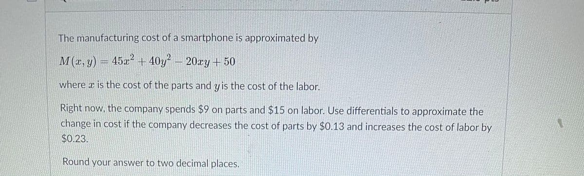 The manufacturing cost of a smartphone is approximated by
M(x, y) = 45x + 40y
? –
20xy + 50
where x is the cost of the parts and y is the cost of the labor.
Right now, the company spends $9 on parts and $15 on labor. Use differentials to approximate the
change in cost if the company decreases the cost of parts by $0.13 and increases the cost of labor by
$0.23.
Round your answer to two decimal places.
