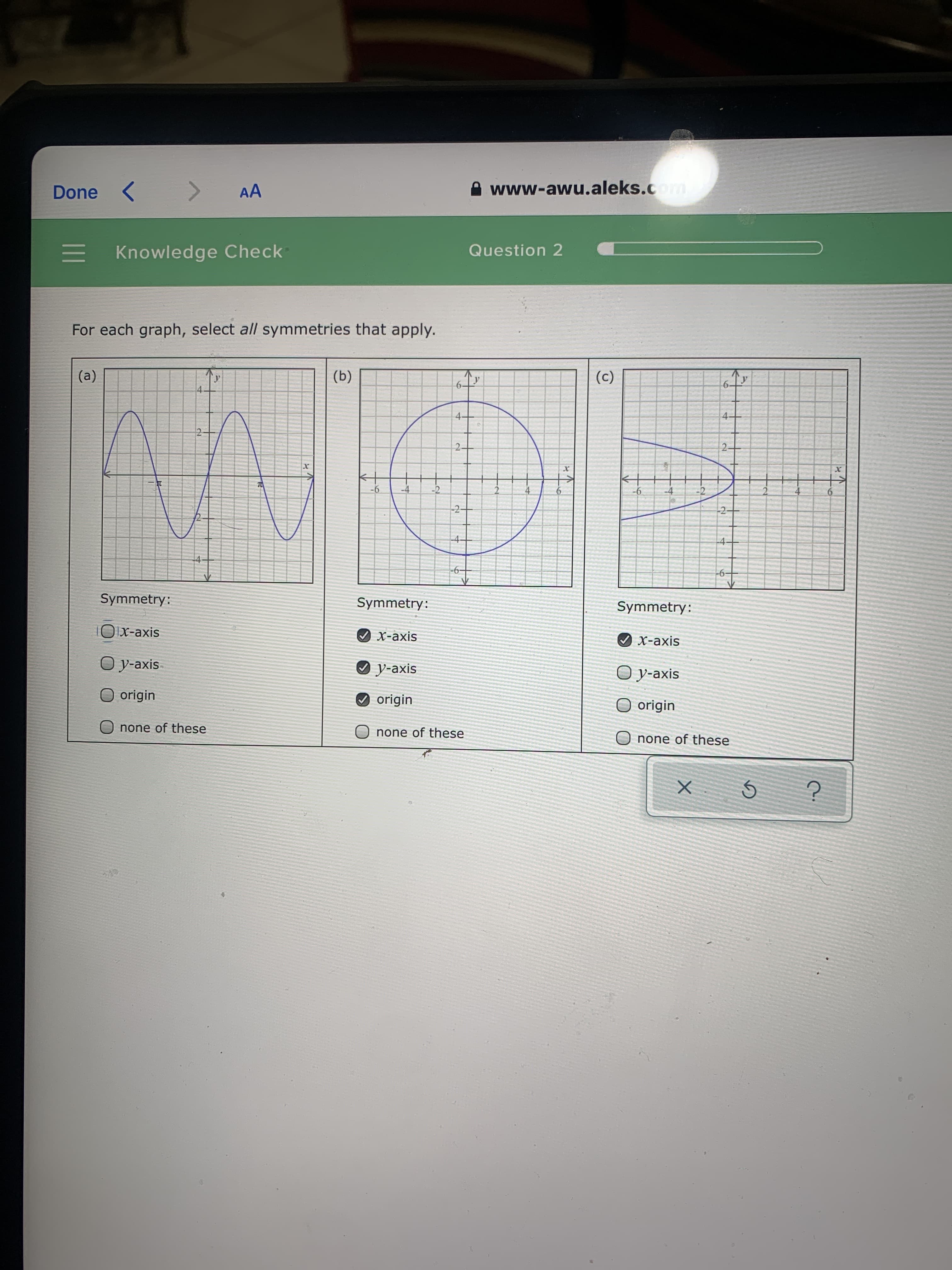 www-awu.aleks.com
<>
AA
Done
Question 2
Knowledge Check
For each graph, select all symmetries that apply.
(a)
(b)
(c)
У
6.
4-
4.
х
х
TO
-2
9-
-4
-6
-2-
-2
-4
-6-
Symmetry:
Symmetry:
Symmetry:
Ox-axis
Ох-ахis
Ох-ахis
O y-axis
О у-ахis
O y-axis
O origin
O origin
O origin
none of these
O none of these
none of these
2.
II
