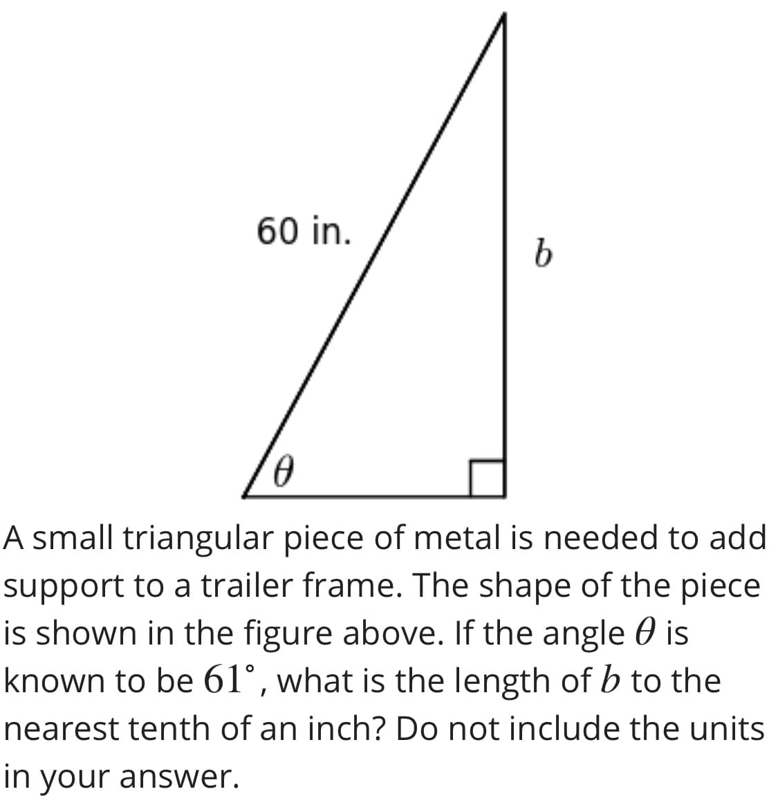 60 in.
A small triangular piece of metal is needed to add
support to a trailer frame. The shape of the piece
is shown in the figure above. If the angle 0 is
known to be 61°, what is the length of b to the
nearest tenth of an inch? Do not include the units
in your answer.
