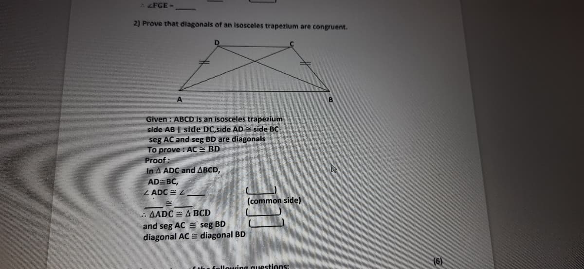 2 FGE =
2) Prove that diagonals of an Isosceles trapezium are congruent.
Given : ABCD is an isosceles trapezium
side AB || side DC,side AD e side BC
seg AC and seg BD are diagonals
To prove : AC= BD
Proof :
In A ADC and ABCD,
AD BC,
Z ADC E L
(common side)
: AADC = A BCD
and seg AC seg BD
diagonal AC E diagonal BD
(6)
following questions:
