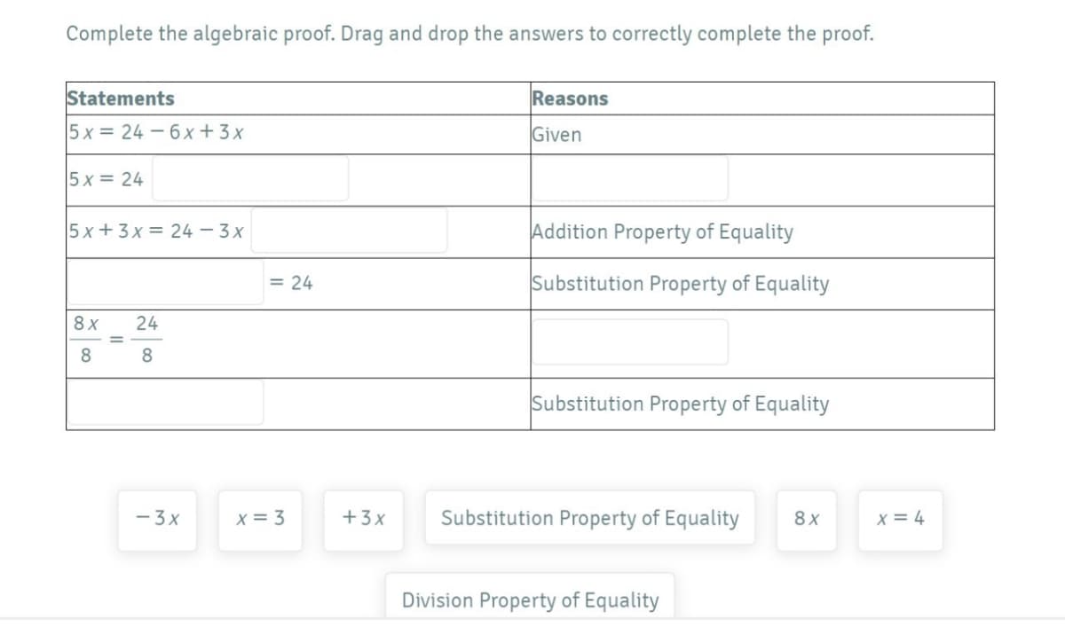 Complete the algebraic proof. Drag and drop the answers to correctly complete the proof.
Statements
Reasons
5x = 24 - 6x+3 x
Given
5 x = 24
5x +3x = 24 – 3x
Addition Property of Equality
= 24
Substitution Property of Equality
8x
24
8
8
Substitution Property of Equality
- 3x
X = 3
+3x
Substitution Property of Equality
8x
x = 4
Division Property of Equality
