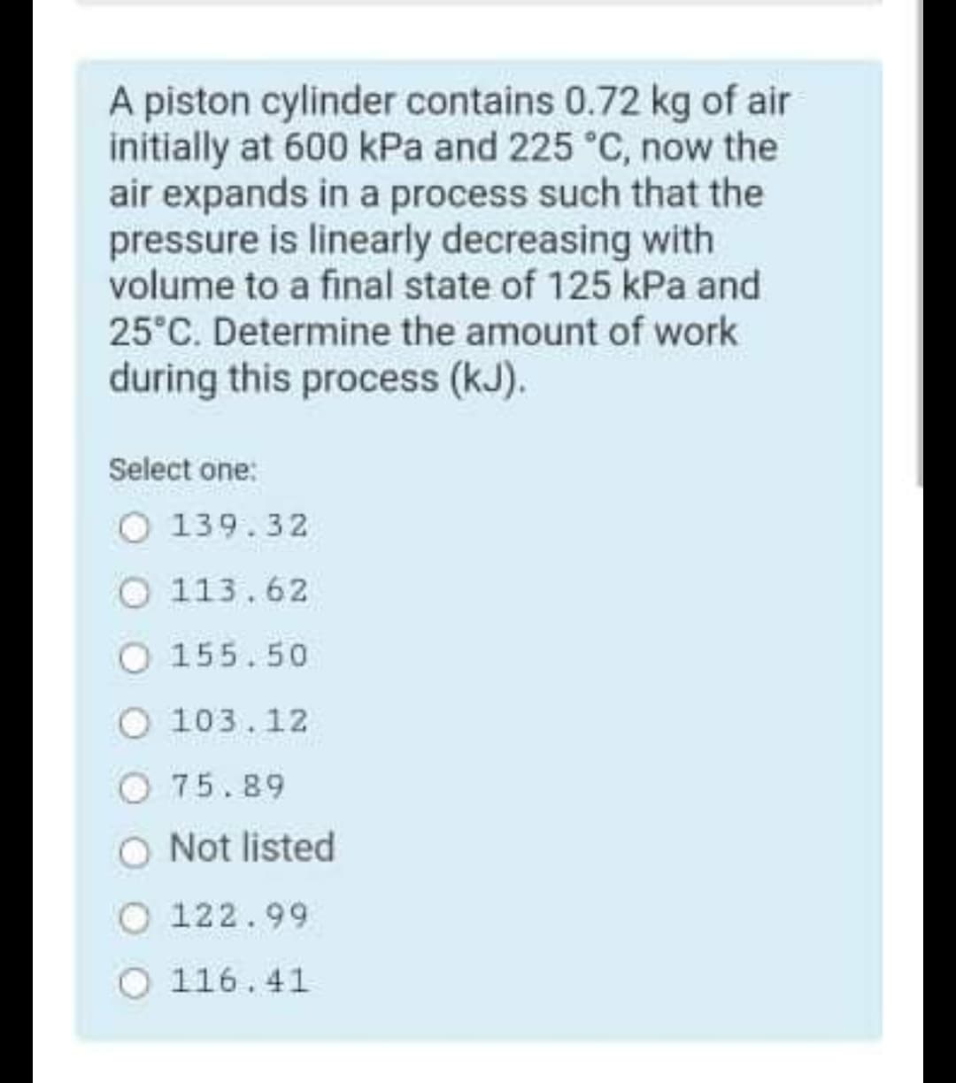 A piston cylinder contains 0.72 kg of air
initially at 600 kPa and 225 °C, now the
air expands in a process such that the
pressure is linearly decreasing with
volume to a final state of 125 kPa and
25°C. Determine the amount of work
during this process (kJ).
Select one:
O 139.32
113.62
155.50
O 103.12
75.89
Not listed
O 122.99
116.41
