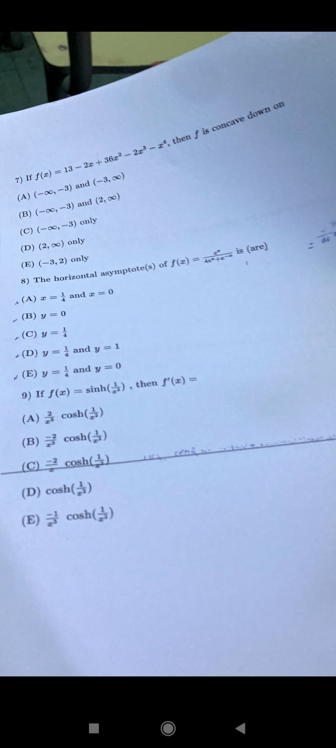 ) f f(æ) = 13- 2a+36a -2 then f is concave down ou
(A) (-∞, -3) and (-3, 0)
(B) (-∞, -3) and (2, 00)
(C) (-∞, –3) only
(D) (2, ∞0) only
(E) (–3, 2) only
8) The horizontal asymptote(s) of f(x) = is (are)
%3D
बैe++ ~3
- (A) x = and a = 0
(B) y = 0
,(C) y =
- (D) y = } and y = 1
* (E) y = } and y = 0
9) If f(x) = sinh() , then f'(x) =
(A) 글 cosh(을)
(B) 글 cosh(글)
LC) 쿠 cosh(수)
(D) cosh()
(E) 글 cosh()
