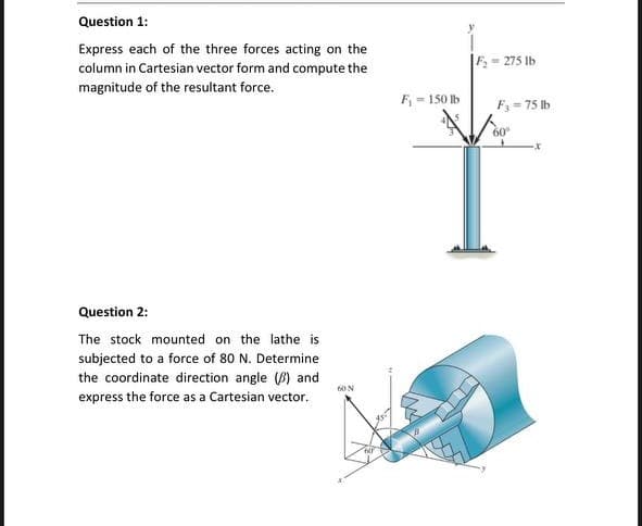 Question 1:
Express each of the three forces acting on the
column in Cartesian vector form and compute the
magnitude of the resultant force.
- 275 Ib
F - 150 lb
F, = 75 lb
60
Question 2:
The stock mounted on the lathe is
subjected to a force of 80 N. Determine
the coordinate direction angle () and
express the force as a Cartesian vector.
60N
