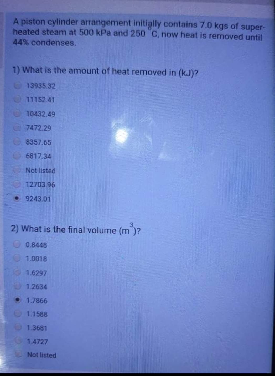 A piston cylinder arrangement initially contains 7.0 kgs of super-
heated steam at 500 kPa and 250 C, now heat is removed until
44% condenses.
1) What is the amount of heat removed in (kJ)?
13935.32
11152.41
10432.49
7472.29
8357.65
6817.34
Not listed
12703.96
• 9243.01
2) What is the final volume (m )?
O0.8448
1.0018
1.6297
1.2634
1.7866
1.1588
1.3681
1.4727
Not listed
