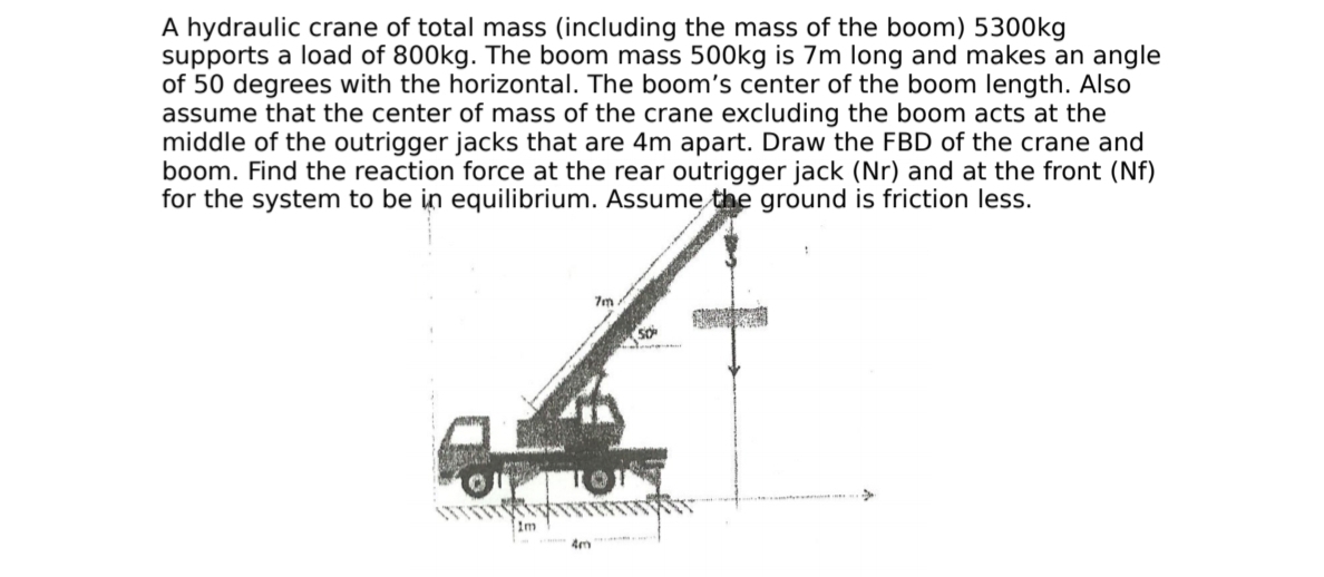 A hydraulic crane of total mass (including the mass of the boom) 53O0kg
supports a load of 800kg. The boom mass 500kg is 7m long and makes an angle
of 50 degrees with the horizontal. The boom's center of the boom length. Also
assume that the center of mass of the crane excluding the boom acts at the
middle of the outrigger jacks that are 4m apart. Draw the FBD of the crane and
boom. Find the reaction force at the rear outrigger jack (Nr) and at the front (Nf)
for the system to be in equilibrium. Assume the ground is friction less.
7m
1m
