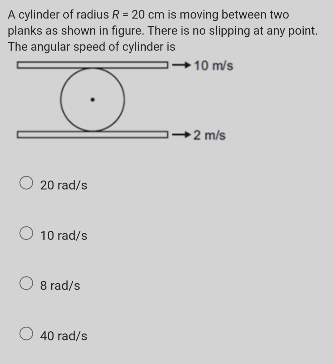 A cylinder of radius R = 20 cm is moving between two
planks as shown in figure. There is no slipping at any point.
The angular speed of cylinder is
→10 m/s
→2 m/s
20 rad/s
O 10 rad/s
O 8 rad/s
O 40 rad/s
